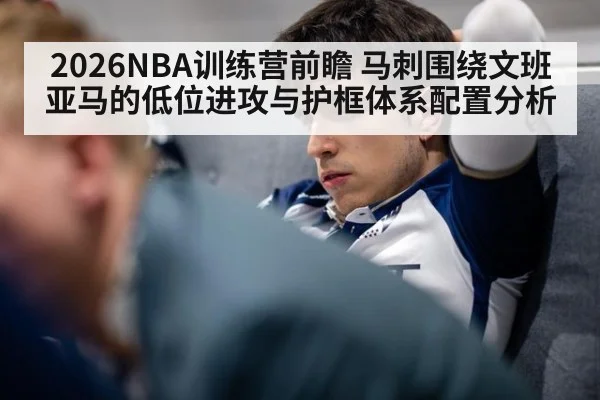 2026NBA训练营前瞻 马刺围绕文班亚马的低位进攻与护框体系配置分析