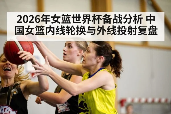 2026年女篮世界杯备战分析 中国女篮内线轮换与外线投射复盘